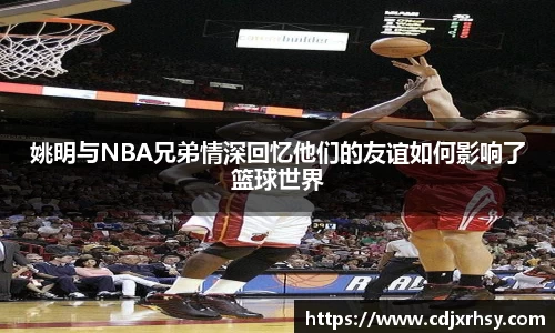 姚明与NBA兄弟情深回忆他们的友谊如何影响了篮球世界