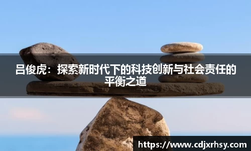 吕俊虎：探索新时代下的科技创新与社会责任的平衡之道